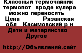 Классный термочайник- термопот (вроде кулера можно переносить) › Цена ­ 1 790 - Рязанская обл., Касимовский р-н Дети и материнство » Другое   